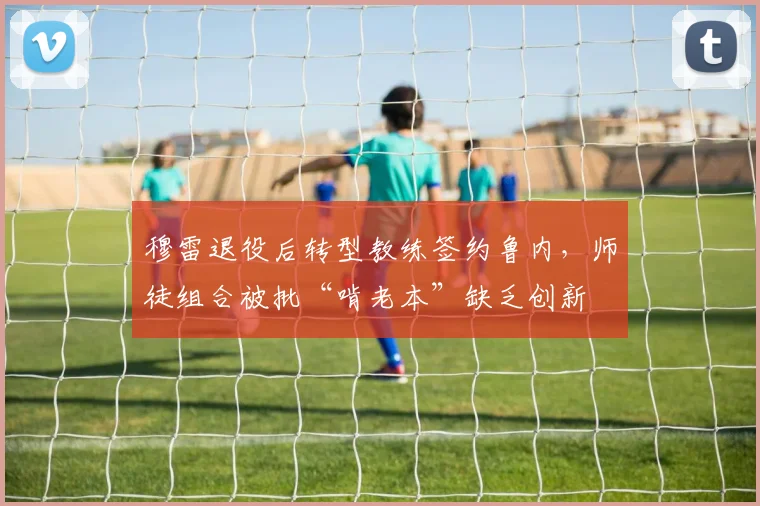 穆雷退役后转型教练签约鲁内,师徒组合被批“啃老本”缺乏创新