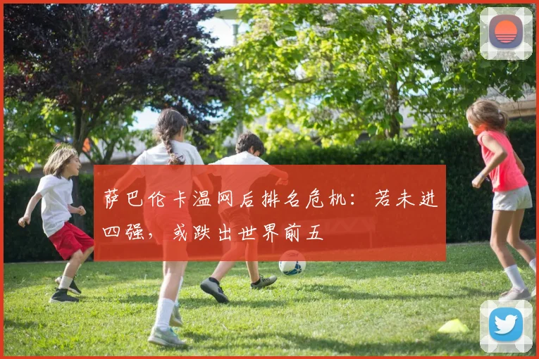 萨巴伦卡温网后排名危机：若未进四强，或跌出世界前五