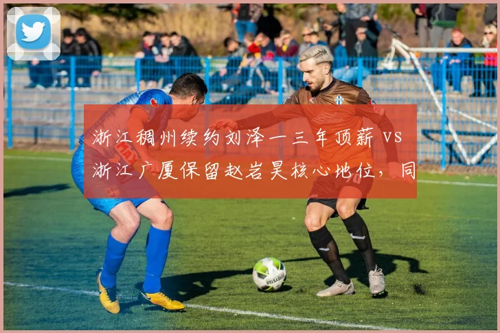 浙江稠州续约刘泽一三年顶薪 vs 浙江广厦保留赵岩昊核心地位，同城德比建队思路分野