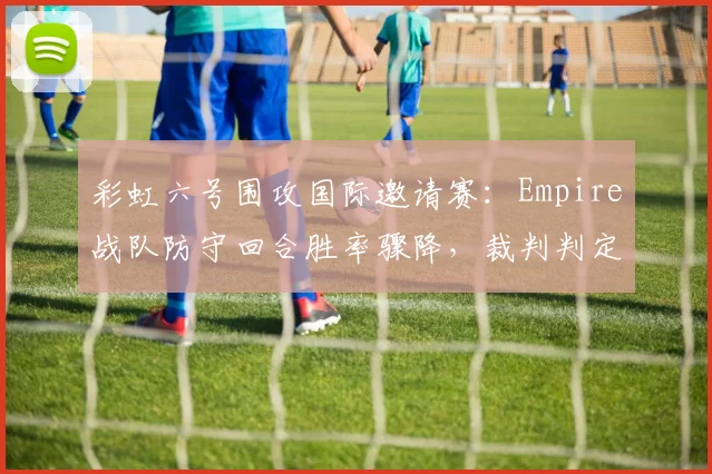 彩虹六号围攻国际邀请赛：Empire战队防守回合胜率骤降，裁判判定违规使用道具遭围攻