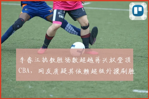 李春江执教胜场数超越蒋兴权登顶CBA，网友质疑其依赖超级外援刷胜场